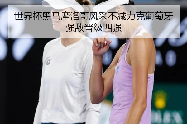世界杯黑马摩洛哥风采不减力克葡萄牙强敌晋级四强