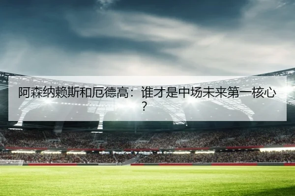 阿森纳赖斯和厄德高：谁才是中场未来第一核心？