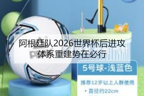 阿根廷队2026世界杯后进攻体系重建势在必行